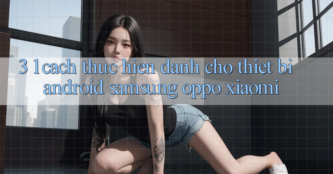 3. 1. Cách thực hiện dành cho thiết bị Android (Samsung, Oppo, Xiaomi, . . .)
