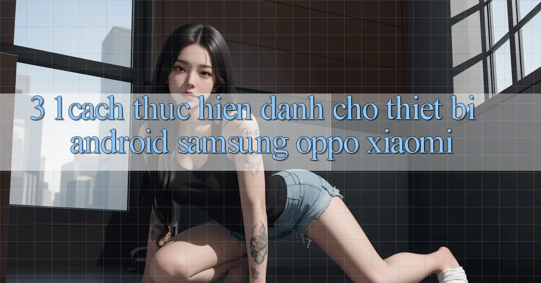 3. 1. Cách thực hiện dành cho thiết bị Android (Samsung, Oppo, Xiaomi, . . .)