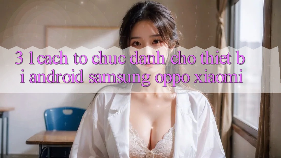 3. 1. Cách tổ chức dành cho thiết bị Android (Samsung, Oppo, Xiaomi, . . .)