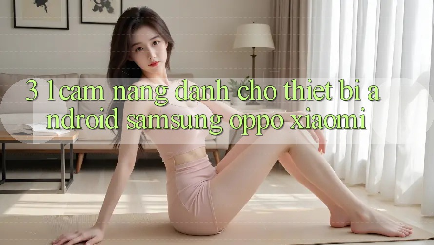 3. 1. Cẩm nang dành cho thiết bị Android (Samsung, Oppo, Xiaomi, . . .)