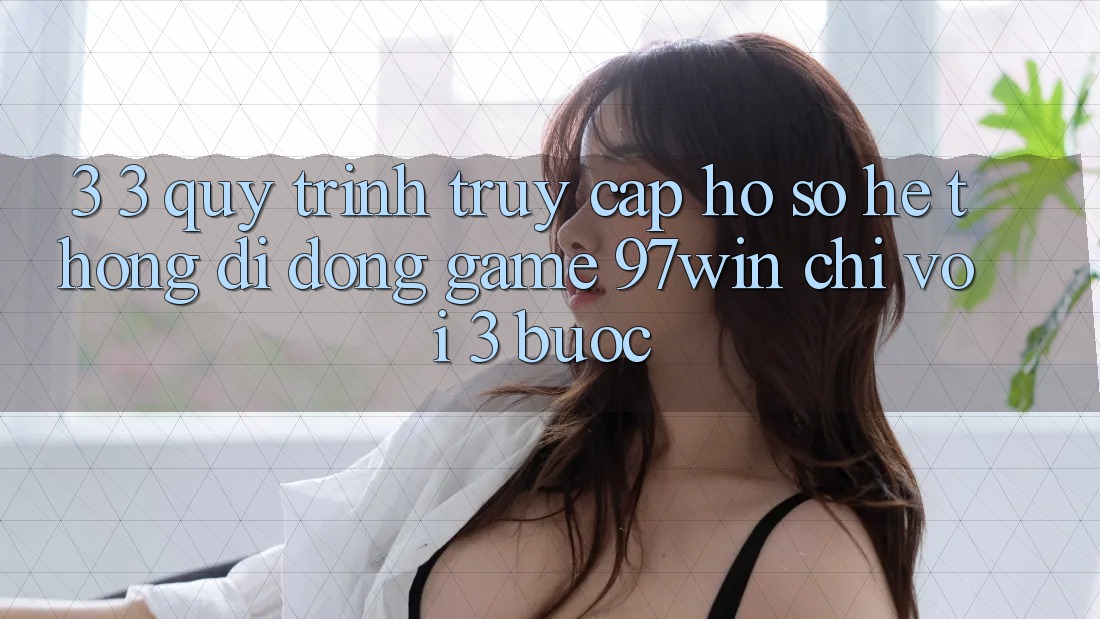 3. 3. Quy trình truy cập hồ sơ hệ thống di động game 97win chỉ với 3 bước