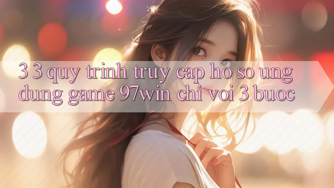 3. 3. Quy trình truy cập hồ sơ ứng dụng game 97win chỉ với 3 bước