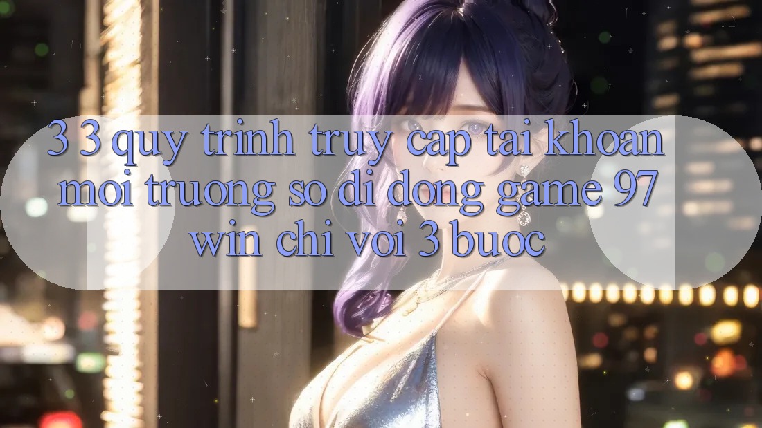 3. 3. Quy trình truy cập tài khoản môi trường số di động game 97win chỉ với 3 bước