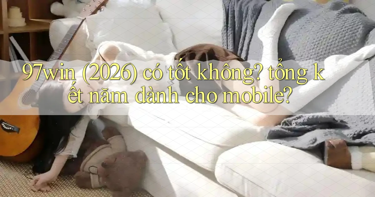 97win (2026) có tốt không tổng kết năm dành cho mobile