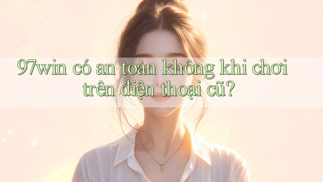 97win có an toàn không khi chơi trên điện thoại cũ?