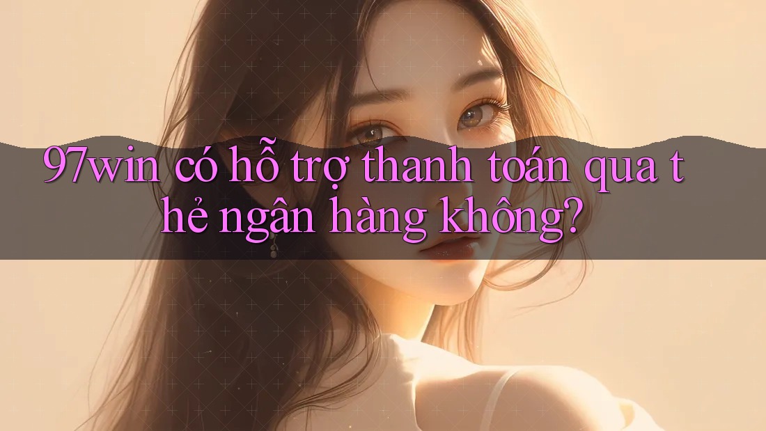 97win có hỗ trợ thanh toán qua thẻ ngân hàng không?