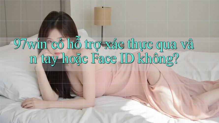 97win có hỗ trợ xác thực qua vân tay hoặc Face ID không?
