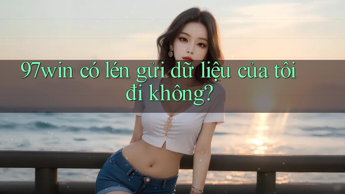 97win có lén gửi dữ liệu của tôi đi không?
