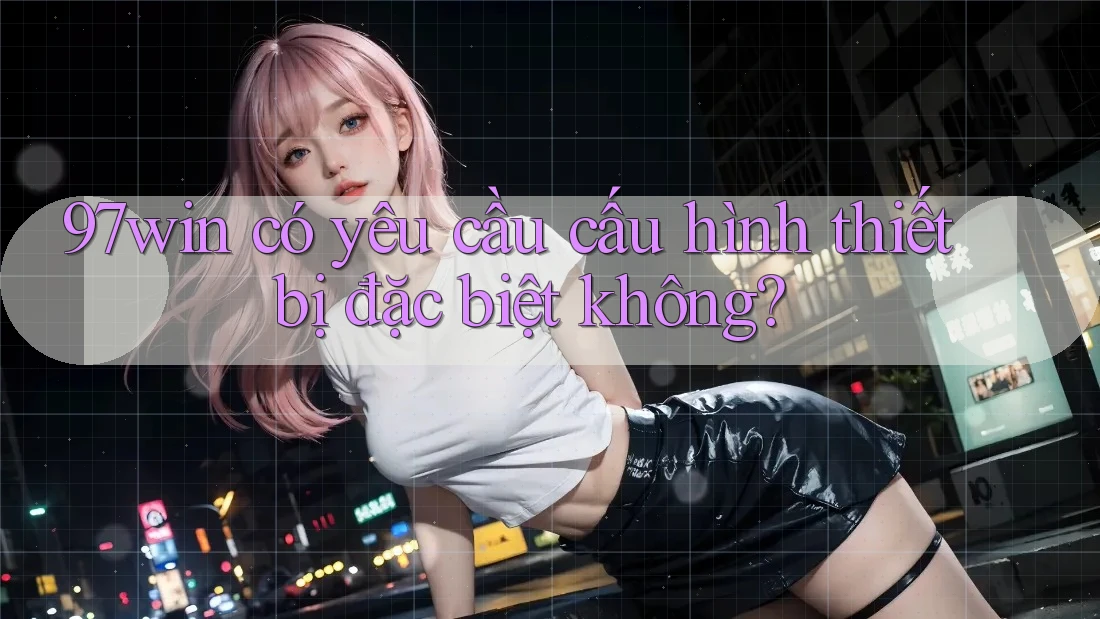 97win có yêu cầu cấu hình thiết bị đặc biệt không?