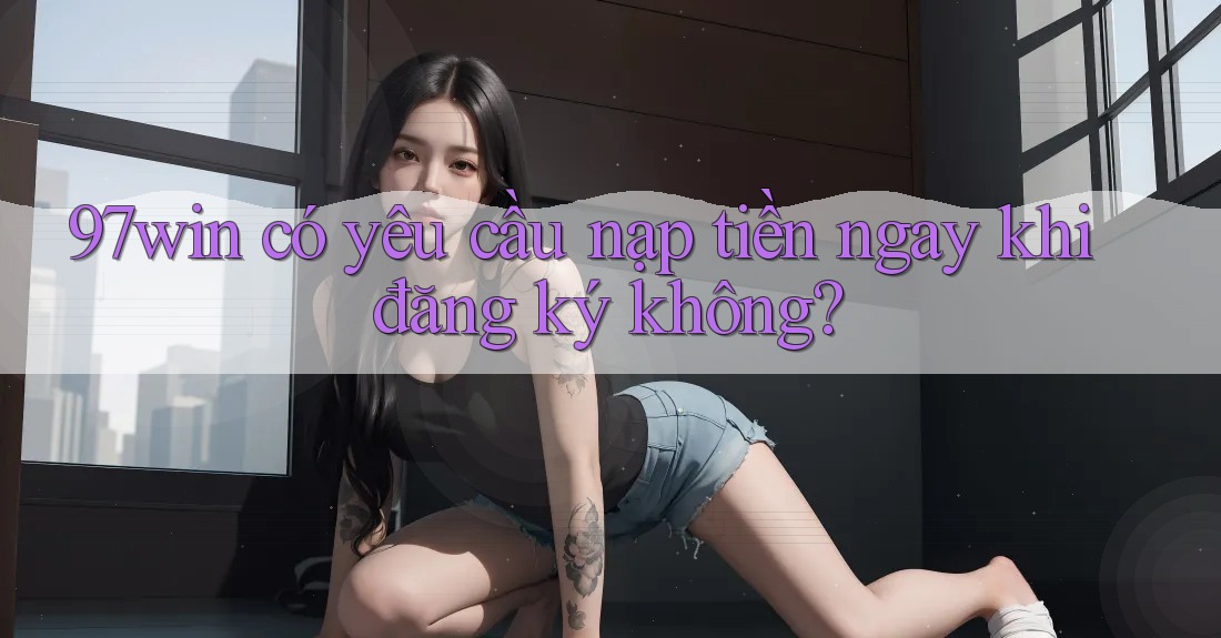 97win có yêu cầu nạp tiền ngay khi đăng ký không?