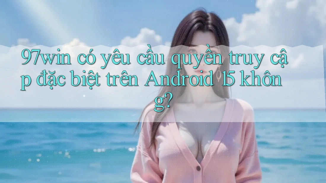 97win có yêu cầu quyền truy cập đặc biệt trên Android 15 không?