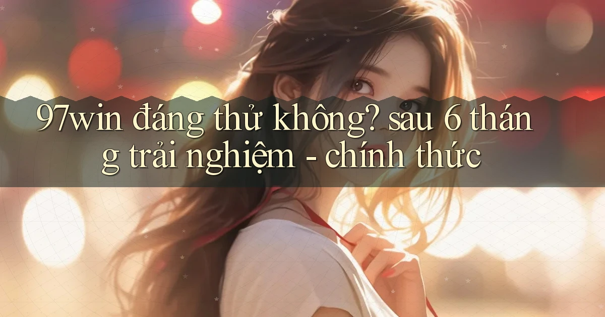 97win đáng thử không sau 6 tháng trải nghiệm   chính thức