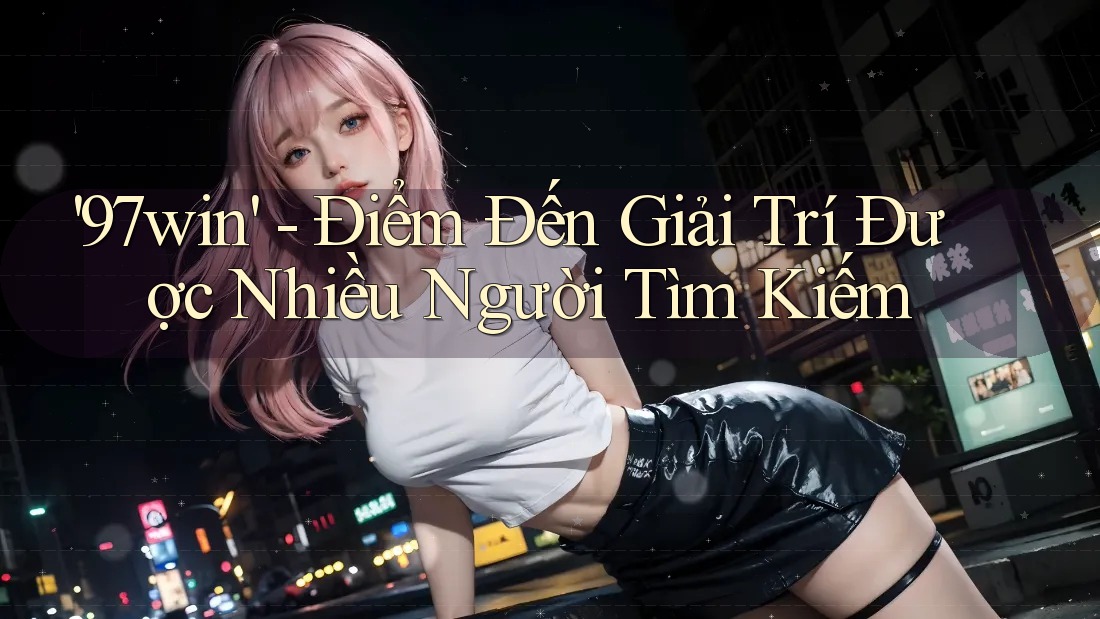 '97win' - Điểm Đến Giải Trí Được Nhiều Người Tìm Kiếm