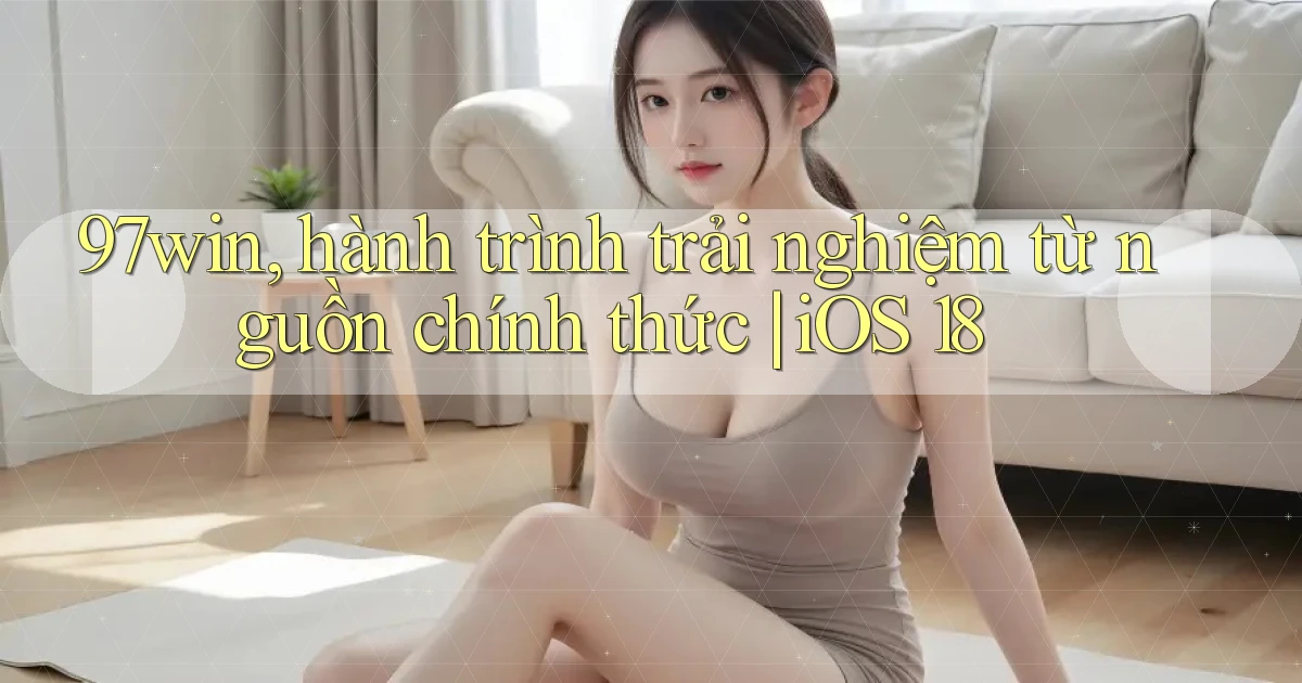 97win, hành trình trải nghiệm từ nguồn chính thức iOS 18