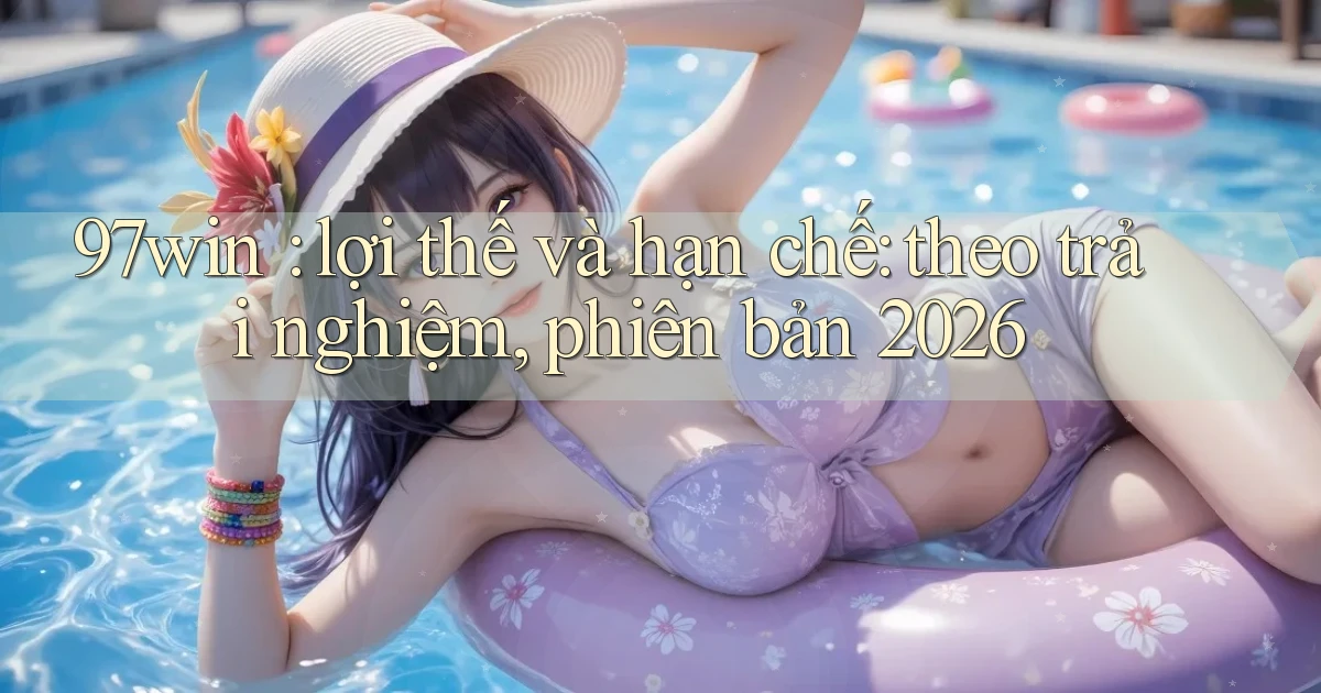 97win lợi thế và hạn chế theo trải nghiệm, phiên bản 2026