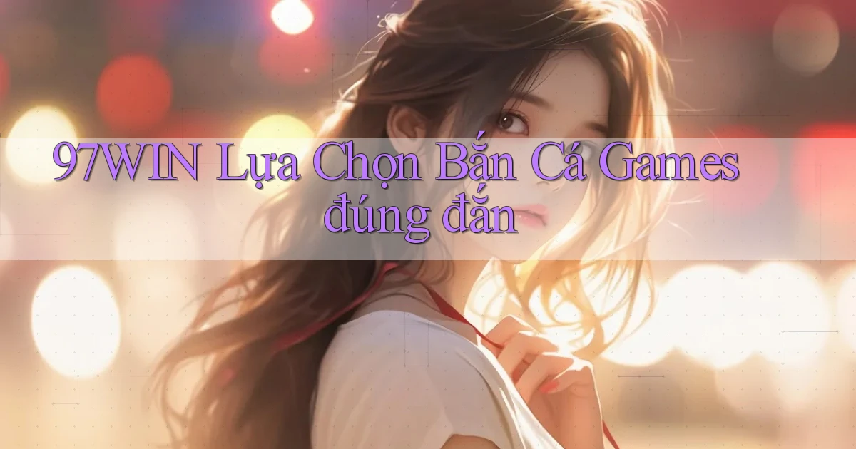 97win  lựa chọn bắn cá games đúng đắn