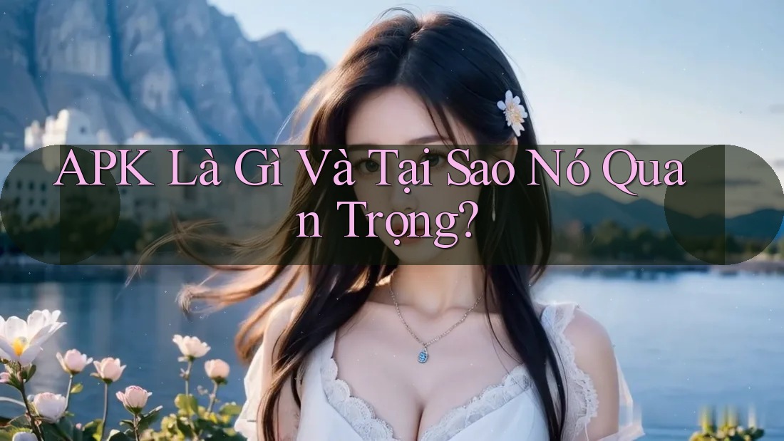 APK Là Gì Và Tại Sao Nó Quan Trọng?