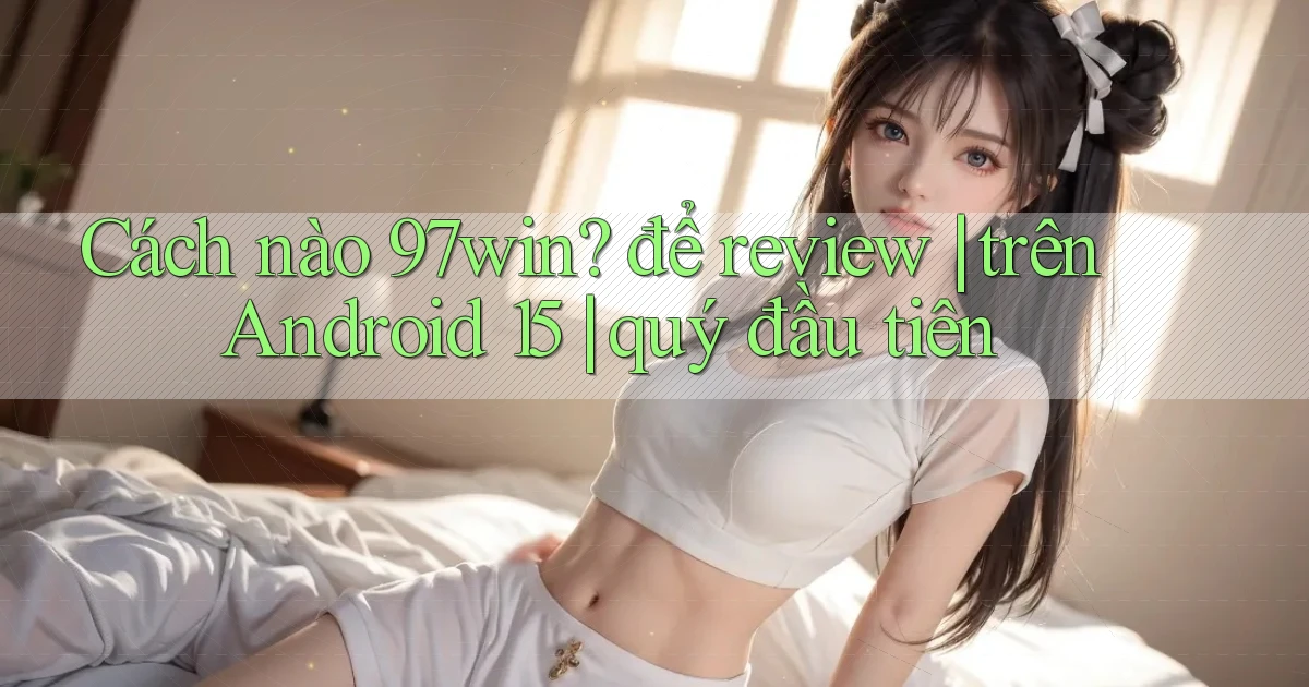 Cách nào 97win để review trên Android 15 quý đầu tiên