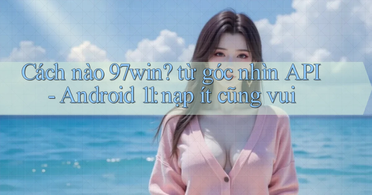 Cách nào 97win từ góc nhìn API   Android 11 nạp ít cũng vui