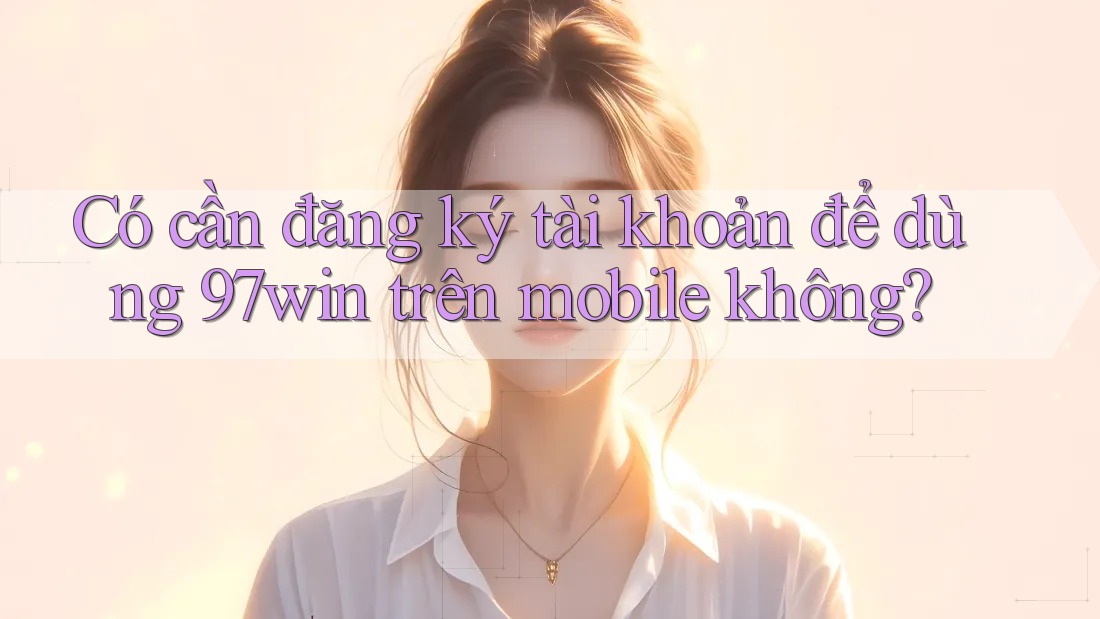 Có cần đăng ký tài khoản để dùng 97win trên mobile không?
