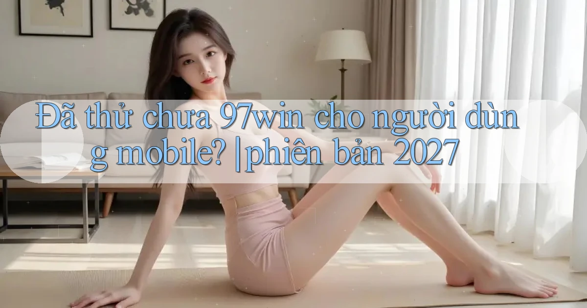 Đã thử chưa 97win cho người dùng mobile phiên bản 2027