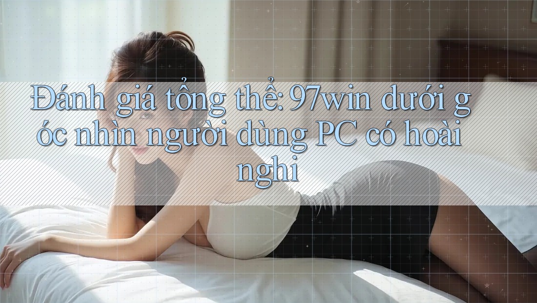 Đánh giá tổng thể: 97win dưới góc nhìn người dùng PC có hoài nghi