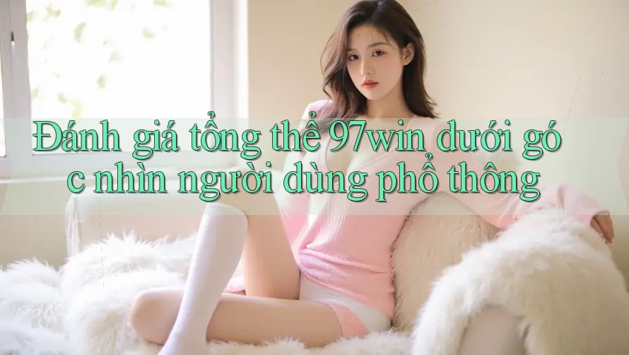 Đánh giá tổng thể 97win dưới góc nhìn người dùng phổ thông