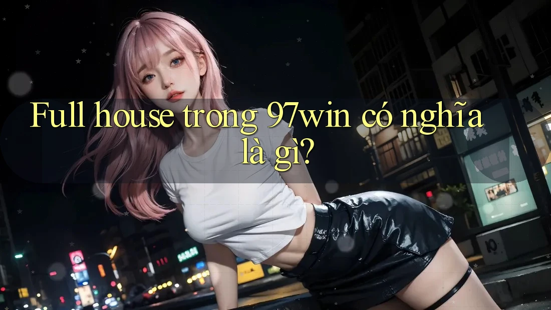Full house trong 97win có nghĩa là gì?