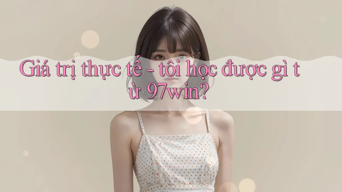 Giá trị thực tế - tôi học được gì từ 97win?