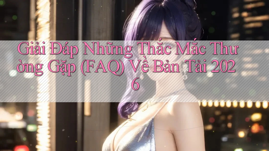 Giải Đáp Những Thắc Mắc Thường Gặp (FAQ) Về Bản Tải 2026