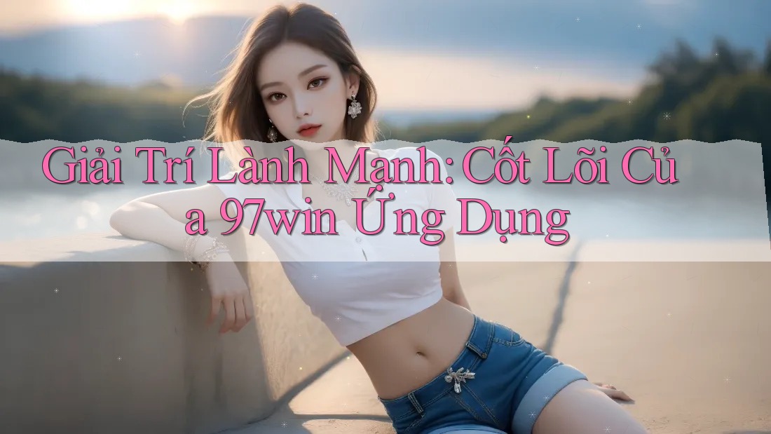 Giải Trí Lành Mạnh: Cốt Lõi Của 97win Ứng Dụng