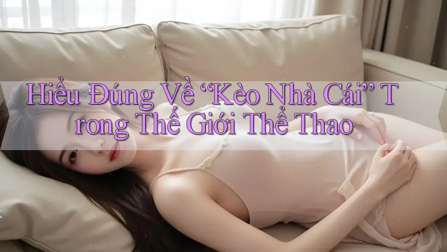 Hiểu Đúng Về “Kèo Nhà Cái” Trong Thế Giới Thể Thao