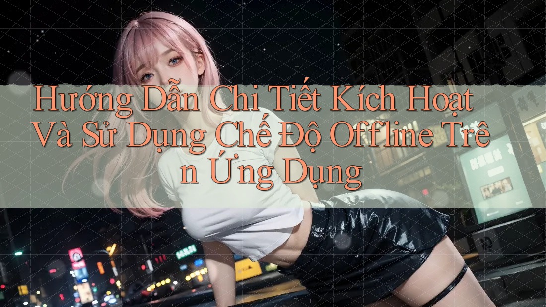 Hướng Dẫn Chi Tiết Kích Hoạt Và Sử Dụng Chế Độ Offline Trên Ứng Dụng