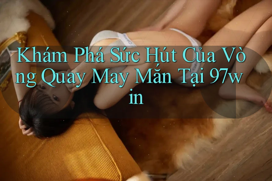 Khám Phá Sức Hút Của Vòng Quay May Mắn Tại 97win
