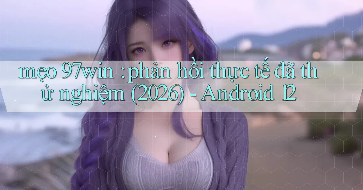 mẹo 97win phản hồi thực tế đã thử nghiệm (2026)   Android 12