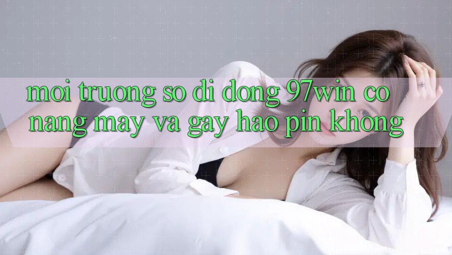 Môi trường số di động 97win có nặng máy và gây hao pin không?