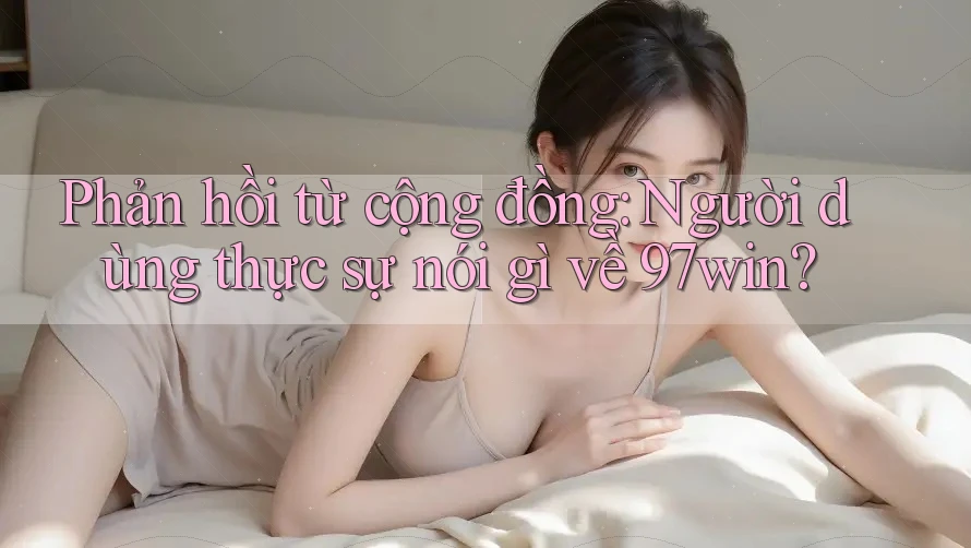 Phản hồi từ cộng đồng: Người dùng thực sự nói gì về 97win?