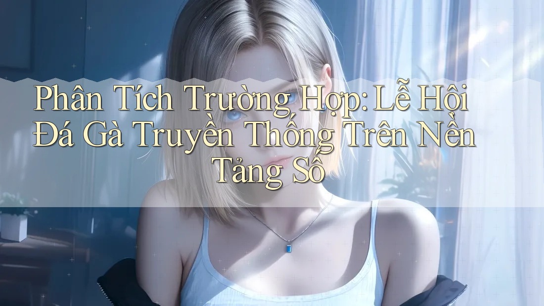 Phân Tích Trường Hợp: Lễ Hội Đá Gà Truyền Thống Trên Nền Tảng Số