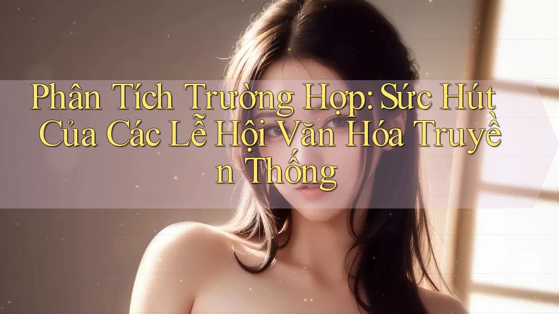 Phân Tích Trường Hợp: Sức Hút Của Các Lễ Hội Văn Hóa Truyền Thống