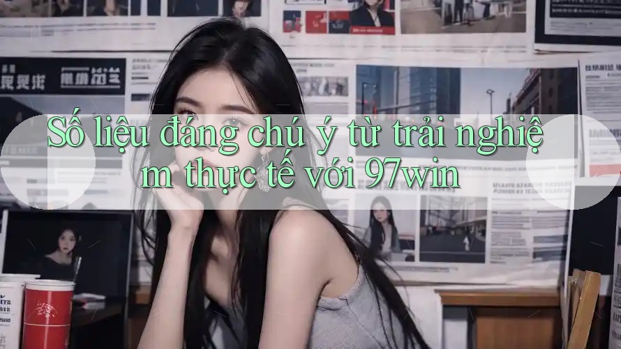 Số liệu đáng chú ý từ trải nghiệm thực tế với 97win