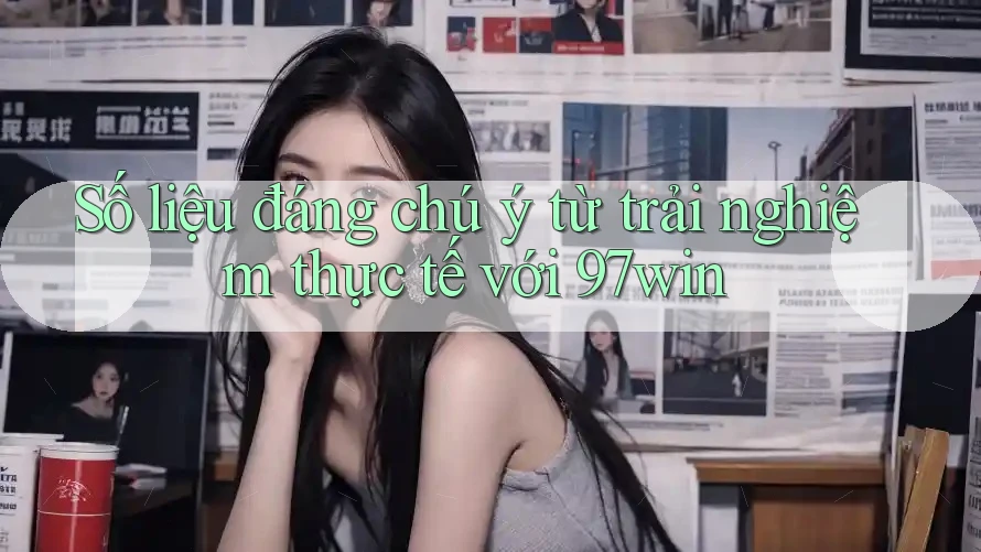Số liệu đáng chú ý từ trải nghiệm thực tế với 97win