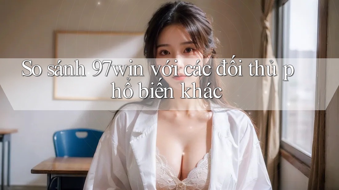 So sánh 97win với các đối thủ phổ biến khác