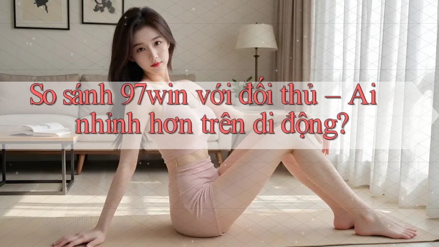 So sánh 97win với đối thủ – Ai nhỉnh hơn trên di động?