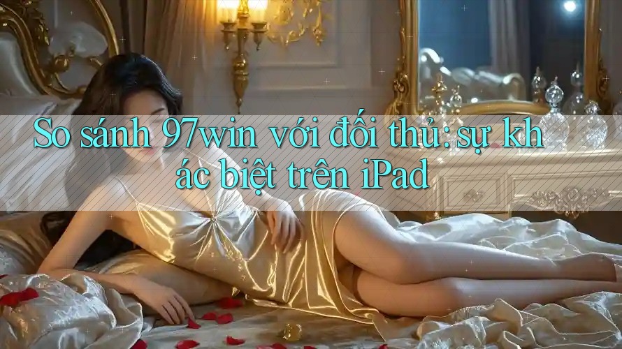 So sánh 97win với đối thủ: sự khác biệt trên iPad