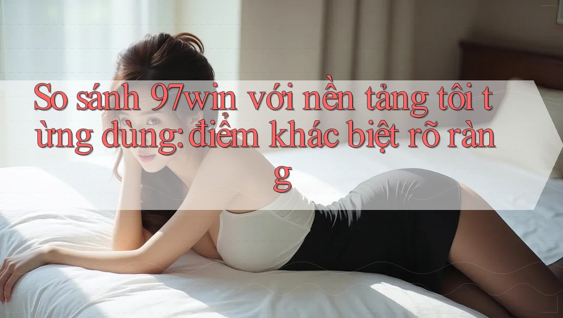 So sánh 97win với nền tảng tôi từng dùng: điểm khác biệt rõ ràng