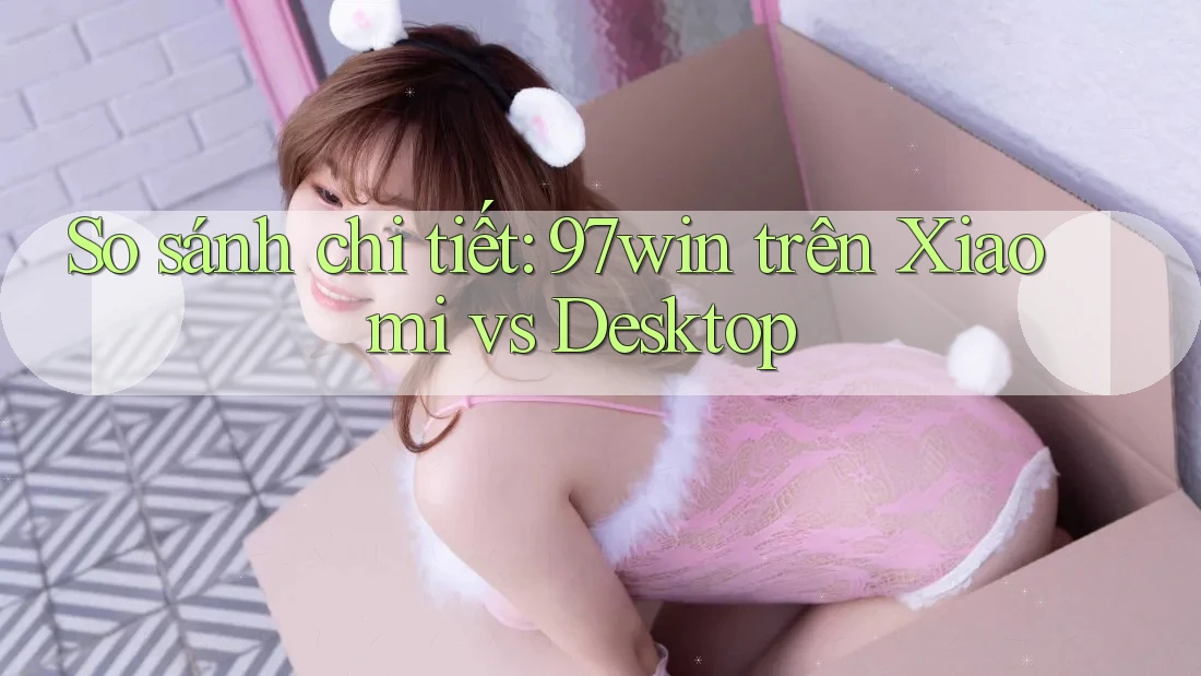 So sánh chi tiết: 97win trên Xiaomi vs Desktop