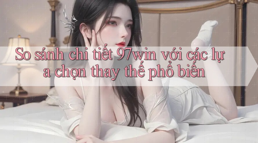 So sánh chi tiết 97win với các lựa chọn thay thế phổ biến