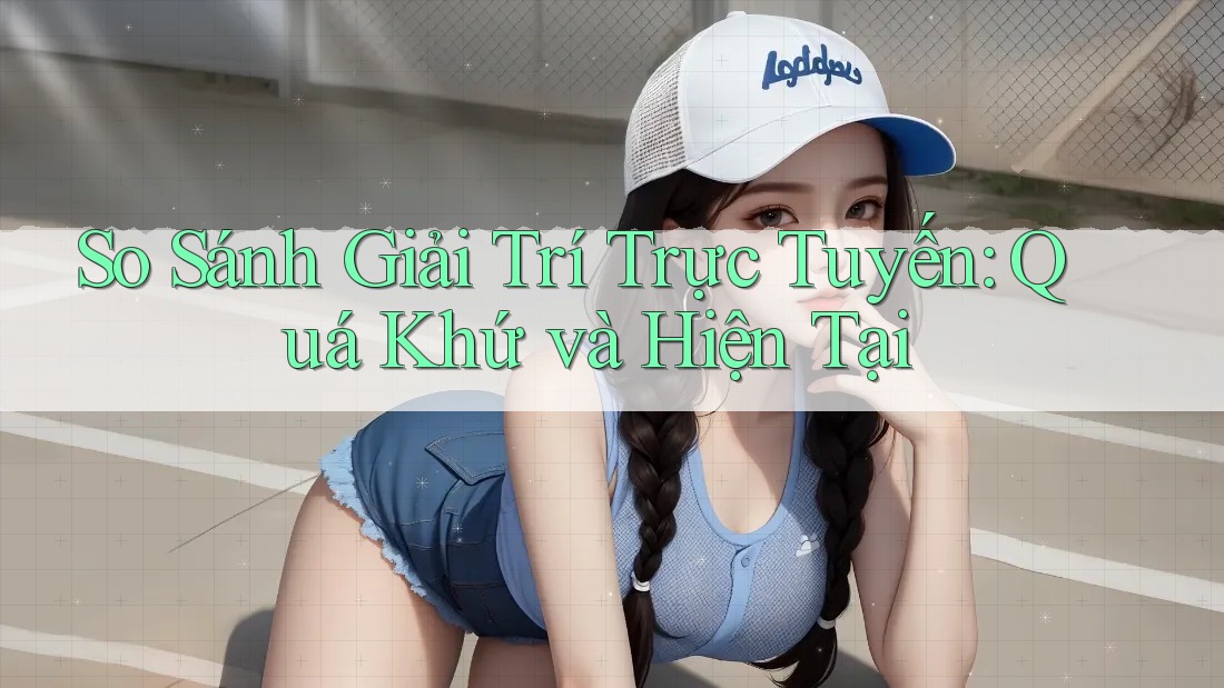 So Sánh Giải Trí Trực Tuyến: Quá Khứ và Hiện Tại