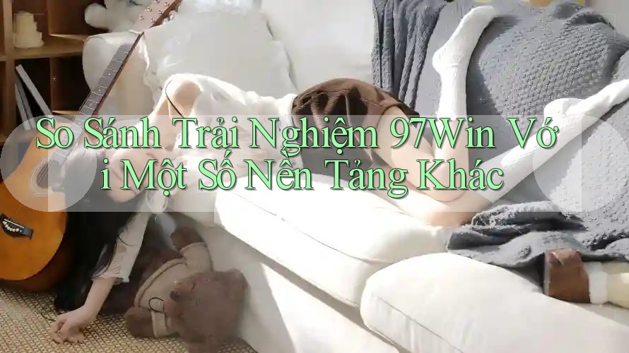 So Sánh Trải Nghiệm 97Win Với Một Số Nền Tảng Khác