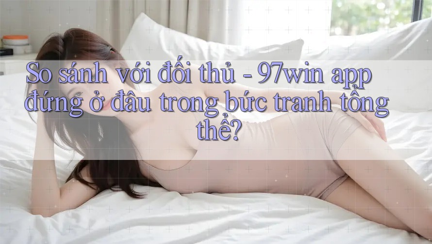 So sánh với đối thủ - 97win app đứng ở đâu trong bức tranh tổng thể?